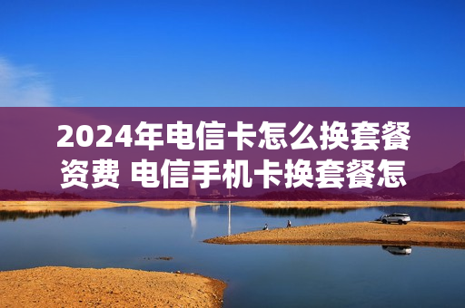 2024年电信卡怎么换套餐资费 电信手机卡换套餐怎么换