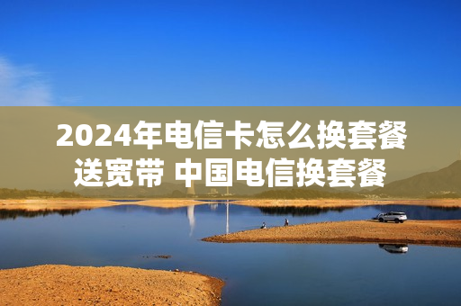 2024年电信卡怎么换套餐送宽带 中国电信换套餐