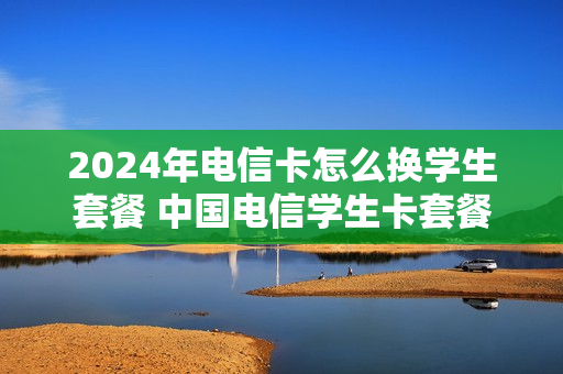 2024年电信卡怎么换学生套餐 中国电信学生卡套餐2021