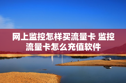 网上监控怎样买流量卡 监控流量卡怎么充值软件