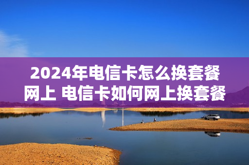 2024年电信卡怎么换套餐网上 电信卡如何网上换套餐