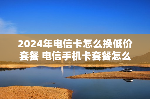 2024年电信卡怎么换低价套餐 电信手机卡套餐怎么换