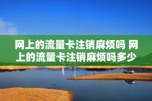 网上的流量卡注销麻烦吗 网上的流量卡注销麻烦吗多少钱