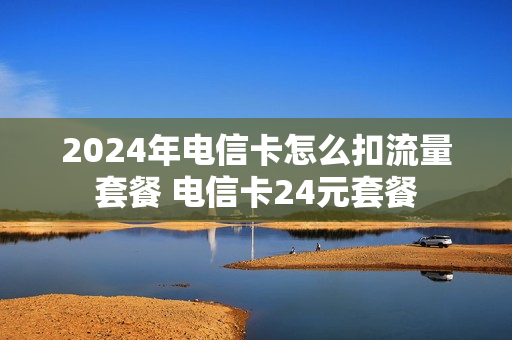 2024年电信卡怎么扣流量套餐 电信卡24元套餐