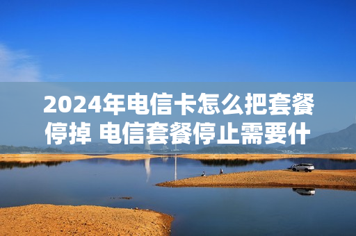 2024年电信卡怎么把套餐停掉 电信套餐停止需要什么手续