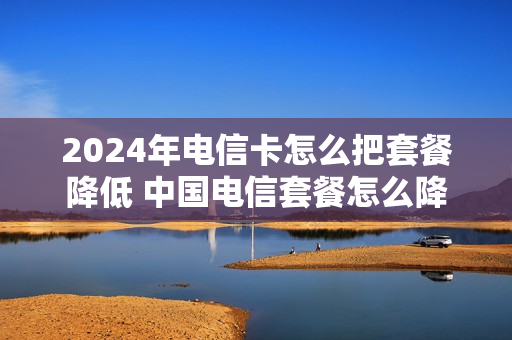 2024年电信卡怎么把套餐降低 中国电信套餐怎么降