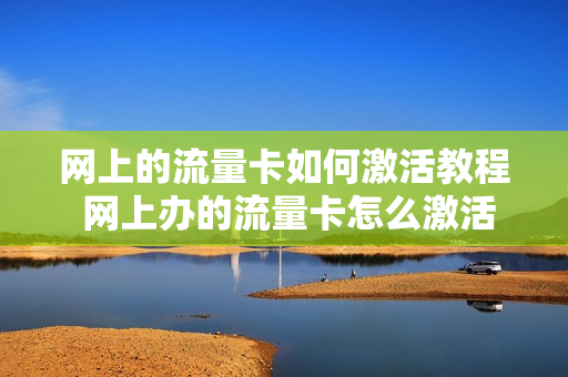 网上的流量卡如何激活教程 网上办的流量卡怎么激活