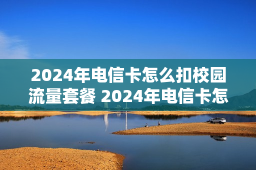 2024年电信卡怎么扣校园流量套餐 2024年电信卡怎么扣校园流量套餐费