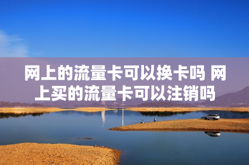 网上的流量卡可以换卡吗 网上买的流量卡可以注销吗