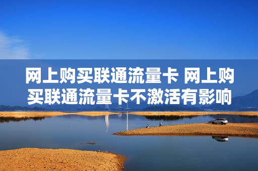网上购买联通流量卡 网上购买联通流量卡不激活有影响吗