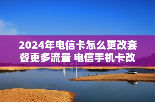 2024年电信卡怎么更改套餐更多流量 电信手机卡改套餐怎么改