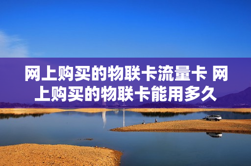 网上购买的物联卡流量卡 网上购买的物联卡能用多久