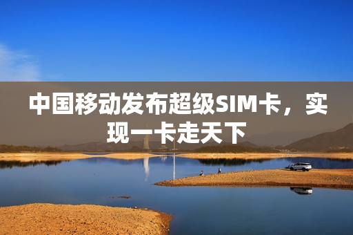 中国移动发布超级SIM卡，实现一卡走天下