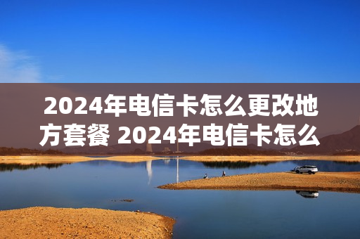 2024年电信卡怎么更改地方套餐 2024年电信卡怎么更改地方套餐业务