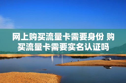 网上购买流量卡需要身份 购买流量卡需要实名认证吗