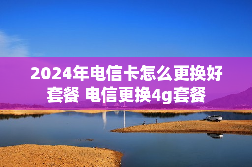 2024年电信卡怎么更换好套餐 电信更换4g套餐
