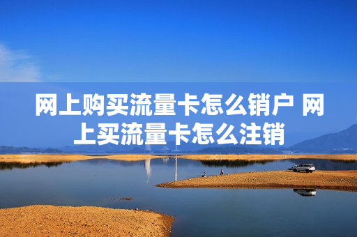 网上购买流量卡怎么销户 网上买流量卡怎么注销