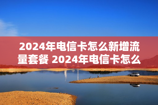 2024年电信卡怎么新增流量套餐 2024年电信卡怎么新增流量套餐呢