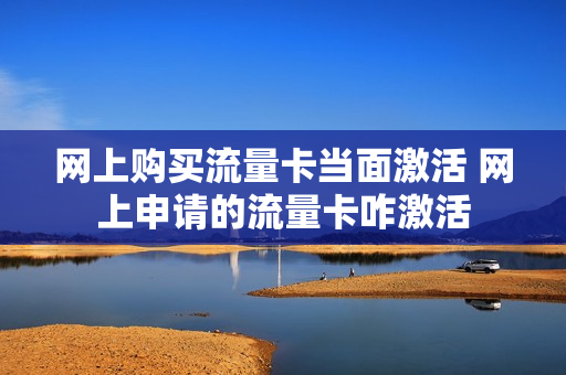 网上购买流量卡当面激活 网上申请的流量卡咋激活