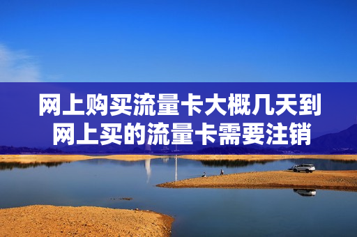 网上购买流量卡大概几天到 网上买的流量卡需要注销吗