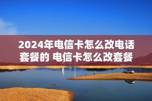 2024年电信卡怎么改电话套餐的 电信卡怎么改套餐怎么改