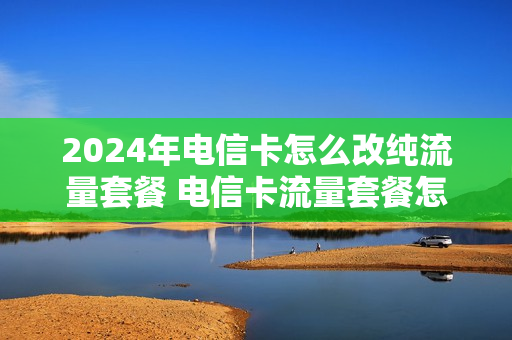 2024年电信卡怎么改纯流量套餐 电信卡流量套餐怎么改套餐
