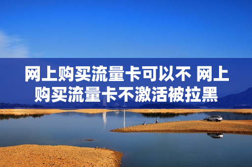 网上购买流量卡可以不 网上购买流量卡不激活被拉黑