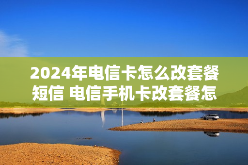 2024年电信卡怎么改套餐短信 电信手机卡改套餐怎么改