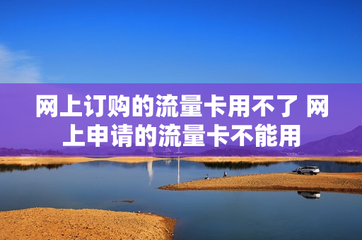 网上订购的流量卡用不了 网上申请的流量卡不能用