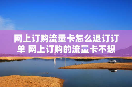 网上订购流量卡怎么退订订单 网上订购的流量卡不想要了可以退吗