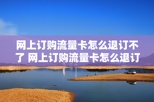 网上订购流量卡怎么退订不了 网上订购流量卡怎么退订不了套餐