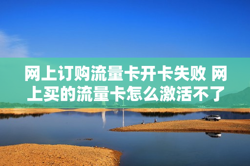 网上订购流量卡开卡失败 网上买的流量卡怎么激活不了