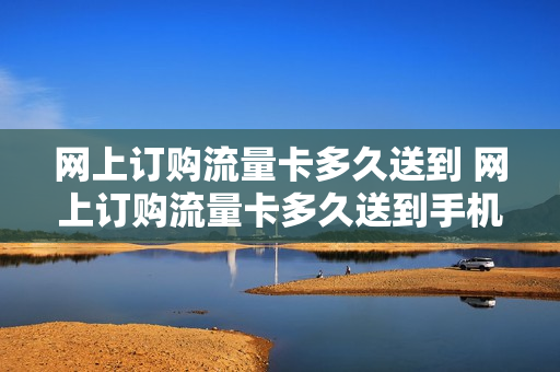 网上订购流量卡多久送到 网上订购流量卡多久送到手机上