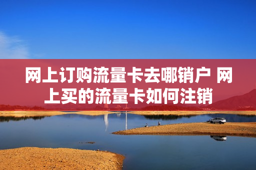 网上订购流量卡去哪销户 网上买的流量卡如何注销