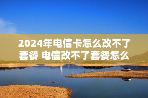 2024年电信卡怎么改不了套餐 电信改不了套餐怎么办
