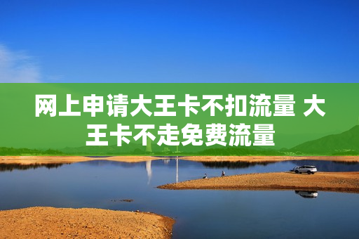 网上申请大王卡不扣流量 大王卡不走免费流量
