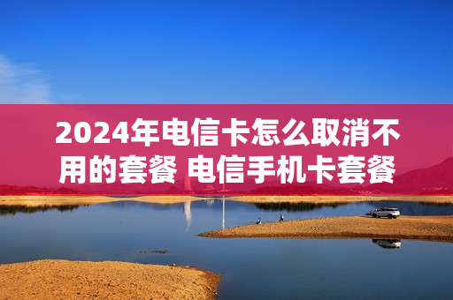 2024年电信卡怎么取消不用的套餐 电信手机卡套餐取消