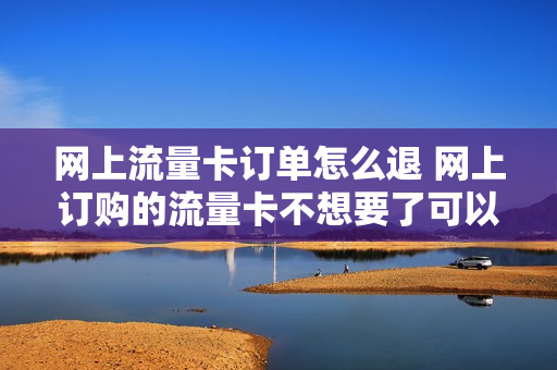 网上流量卡订单怎么退 网上订购的流量卡不想要了可以退吗