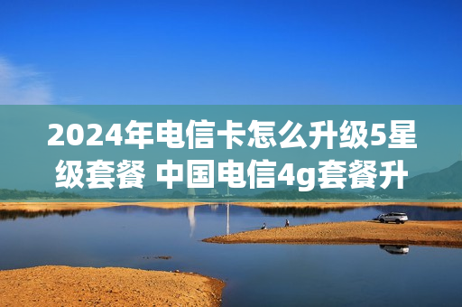 2024年电信卡怎么升级5星级套餐 中国电信4g套餐升级5g套餐