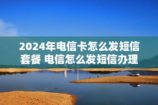 2024年电信卡怎么发短信套餐 电信怎么发短信办理流量套餐