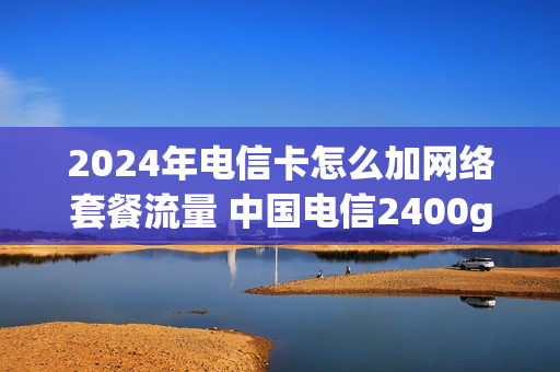2024年电信卡怎么加网络套餐流量 中国电信2400g流量卡办理