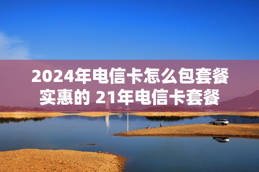 2024年电信卡怎么包套餐实惠的 21年电信卡套餐