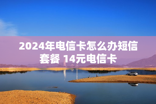 2024年电信卡怎么办短信套餐 14元电信卡
