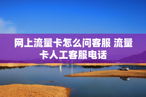 网上流量卡怎么问客服 流量卡人工客服电话