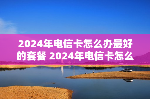 2024年电信卡怎么办最好的套餐 2024年电信卡怎么办最好的套餐呢
