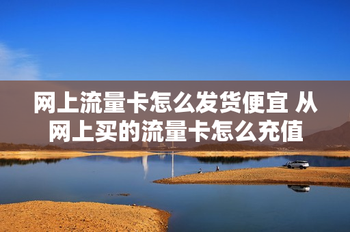 网上流量卡怎么发货便宜 从网上买的流量卡怎么充值