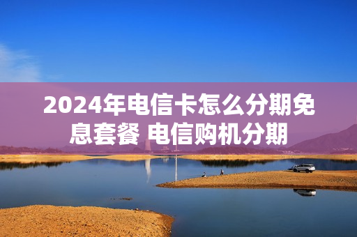 2024年电信卡怎么分期免息套餐 电信购机分期