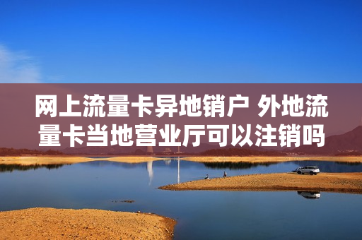 网上流量卡异地销户 外地流量卡当地营业厅可以注销吗