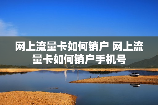 网上流量卡如何销户 网上流量卡如何销户手机号