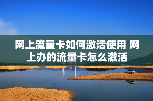 网上流量卡如何激活使用 网上办的流量卡怎么激活